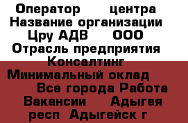 Оператор Call-центра › Название организации ­ Цру АДВ777, ООО › Отрасль предприятия ­ Консалтинг › Минимальный оклад ­ 50 000 - Все города Работа » Вакансии   . Адыгея респ.,Адыгейск г.